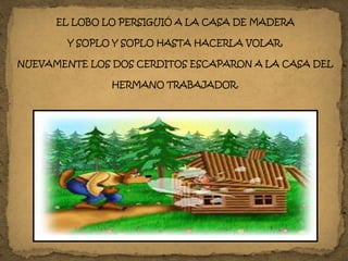 EL LOBO LO PERSIGUIÓ A LA CASA DE MADERA
Y SOPLO Y SOPLO HASTA HACERLA VOLAR,
NUEVAMENTE LOS DOS CERDITOS ESCAPARON A LA CASA DEL
HERMANO TRABAJADOR.