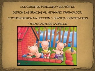 LOS CERDITOS PEREZOSO Y GLOTÓN LE
DIERON LAS GRACIAS AL HERMANO TRABAJADOR,
COMPRENDIERON LA LECCIÓN Y JUNTOS CONSTRUYERON
OTRAS CASAS DE LADRILLO
