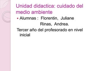 Unidad didactica: cuidado del
medio ambiente
Alumnas : Florentin, Juliane
            Rinas, Andrea.
Tercer año del profesorado en nivel
 inicial
 