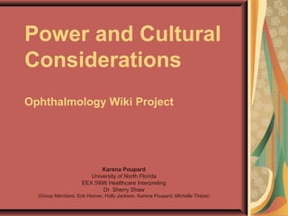 Power and Cultural
Considerations
Ophthalmology Wiki Project




                            Karena Poupard
                        University of North Florida
                     EEX 5998 Healthcare Interpreting
                            Dr. Sherry Shaw
  (Group Members: Erik Hoover, Holly Jackson, Karena Poupard, Michelle Theiss)
 