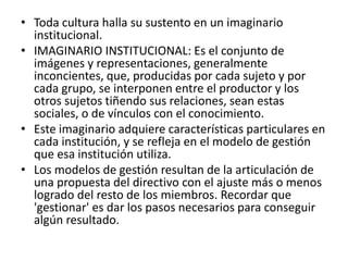 • Toda cultura halla su sustento en un imaginario
institucional.
• IMAGINARIO INSTITUCIONAL: Es el conjunto de
imágenes y representaciones, generalmente
inconcientes, que, producidas por cada sujeto y por
cada grupo, se interponen entre el productor y los
otros sujetos tiñendo sus relaciones, sean estas
sociales, o de vínculos con el conocimiento.
• Este imaginario adquiere características particulares en
cada institución, y se refleja en el modelo de gestión
que esa institución utiliza.
• Los modelos de gestión resultan de la articulación de
una propuesta del directivo con el ajuste más o menos
logrado del resto de los miembros. Recordar que
'gestionar' es dar los pasos necesarios para conseguir
algún resultado.
 