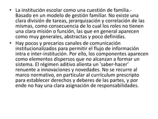 • La institución escolar como una cuestión de familia.-
Basado en un modelo de gestión familiar. No existe una
clara división de tareas, jerarquización y correlación de las
mismas, como consecuencia de lo cual los roles no tienen
una clara misión o función, las que en general aparecen
como muy generales, abstractas y poco definidas.
• Hay pocos y precarios canales de comunicación
institucionalizados para permitir el flujo de información
intra e inter-institución. Por ello, los componentes aparecen
como elementos dispersos que no alcanzan a formar un
sistema. El régimen aditivo alienta un 'saber-hacer'
renuente a innovaciones y novedades. No se recurre al
marco normativo, en particular al currículum prescripto
para establecer derechos y deberes de las partes, y por
ende no hay una clara asignación de responsabilidades.
 