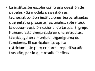 • La institución escolar como una cuestión de
papeles.- Su modelo de gestión es
tecnocrático. Son instituciones burocratizadas
que enfatiza procesos racionales, sobre todo
la descomposición racional de tareas. El grupo
humano está enmarcado en una estructura
técnica, generalmente el organigrama de
funciones. El currículum se aplica
estrictamente pero en forma repetitiva año
tras año, por lo que resulta ineficaz.
 