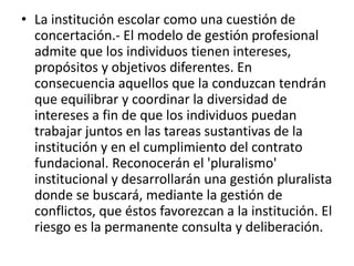 • La institución escolar como una cuestión de
concertación.- El modelo de gestión profesional
admite que los individuos tienen intereses,
propósitos y objetivos diferentes. En
consecuencia aquellos que la conduzcan tendrán
que equilibrar y coordinar la diversidad de
intereses a fin de que los individuos puedan
trabajar juntos en las tareas sustantivas de la
institución y en el cumplimiento del contrato
fundacional. Reconocerán el 'pluralismo'
institucional y desarrollarán una gestión pluralista
donde se buscará, mediante la gestión de
conflictos, que éstos favorezcan a la institución. El
riesgo es la permanente consulta y deliberación.
 