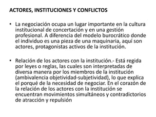 ACTORES, INSTITUCIONES Y CONFLICTOS
• La negociación ocupa un lugar importante en la cultura
institucional de concertación y en una gestión
profesional. A diferencia del modelo burocrático donde
el individuo es una pieza de una maquinaria, aquí son
actores, protagonistas activos de la institución.
• Relación de los actores con la institución.- Está regida
por leyes o reglas, las cuales son interpretadas de
diversa manera por los miembros de la institución
(ambivalencia objetividad-subjetividad), lo que explica
el porqué de la necesidad de negociar. En el corazón de
la relación de los actores con la institución se
encuentran movimientos simultáneos y contradictorios
de atracción y repulsión
 