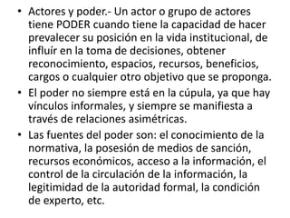 • Actores y poder.- Un actor o grupo de actores
tiene PODER cuando tiene la capacidad de hacer
prevalecer su posición en la vida institucional, de
influír en la toma de decisiones, obtener
reconocimiento, espacios, recursos, beneficios,
cargos o cualquier otro objetivo que se proponga.
• El poder no siempre está en la cúpula, ya que hay
vínculos informales, y siempre se manifiesta a
través de relaciones asimétricas.
• Las fuentes del poder son: el conocimiento de la
normativa, la posesión de medios de sanción,
recursos económicos, acceso a la información, el
control de la circulación de la información, la
legitimidad de la autoridad formal, la condición
de experto, etc.
 