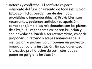 • Actores y conflictos.- El conflicto es parte
inherente del funcionamiento de toda institución.
Estos conflictos pueden ser de dos tipos:
previsibles e imponderables. a) Previsibles: son
recurrentes, podemos anticipar su aparición,
como por ejemplo los relacionados con los planos
de clivaje. b) Imponderables: hacen irrupción y
son novedosos. Pueden ser retroversivos, es decir
proponer un retorno a etapas anteriores de la
institución, o proversivos, proponer un proyecto
innovador para la institución. En cualquier caso,
la excesiva proliferación de conflictos puede
poner en peligro la institución.
 