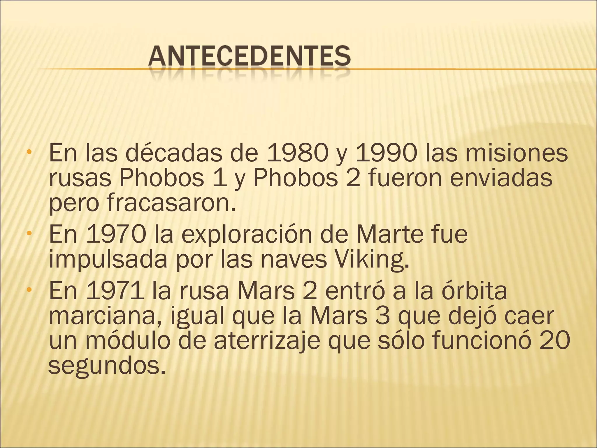 • En las décadas de 1980 y 1990 las misiones
rusas Phobos 1 y Phobos 2 fueron enviadas
pero fracasaron.
• En 1970 la exploración de Marte fue
impulsada por las naves Viking.
• En 1971 la rusa Mars 2 entró a la órbita
marciana, igual que la Mars 3 que dejó caer
un módulo de aterrizaje que sólo funcionó 20
segundos.
 