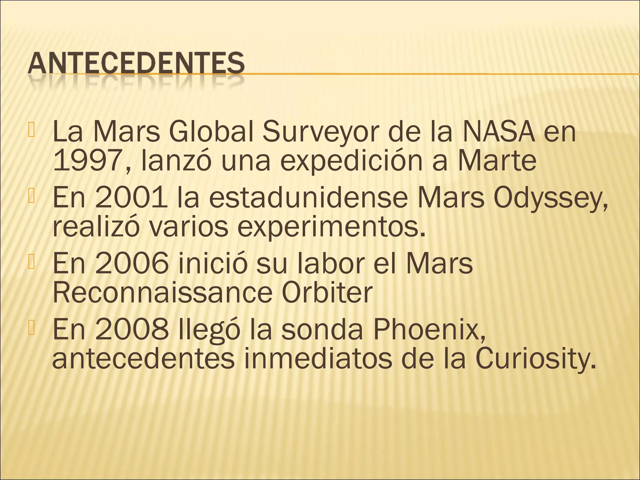  La Mars Global Surveyor de la NASA en
1997, lanzó una expedición a Marte
 En 2001 la estadunidense Mars Odyssey,
realizó varios experimentos.
 En 2006 inició su labor el Mars
Reconnaissance Orbiter
 En 2008 llegó la sonda Phoenix,
antecedentes inmediatos de la Curiosity.
 
