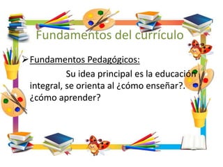 Fundamentos del currículo
Fundamentos Pedagógicos:
Su idea principal es la educación
integral, se orienta al ¿cómo enseñar?.
¿cómo aprender?
 