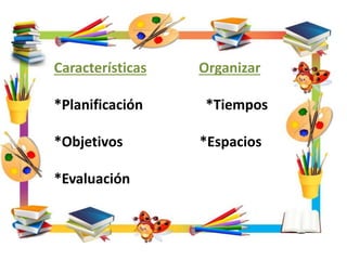 Características Organizar
*Planificación *Tiempos
*Objetivos *Espacios
*Evaluación
 