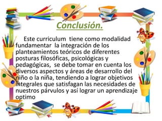 Conclusión.
Este curriculum tiene como modalidad
fundamentar la integración de los
planteamientos teóricos de diferentes
posturas filosóficas, psicológicas y
pedagógicas, se debe tomar en cuenta los
diversos aspectos y áreas de desarrollo del
niño o la niña, tendiendo a lograr objetivos
integrales que satisfagan las necesidades de
nuestros párvulos y así lograr un aprendizaje
optimo
 
