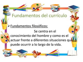 Fundamentos del currículo
Fundamentos filosóficos:
Se centra en el
conocimiento del hombre y como es el
actuar frente a diferentes situaciones que
puede ocurrir a lo largo de la vida.
 