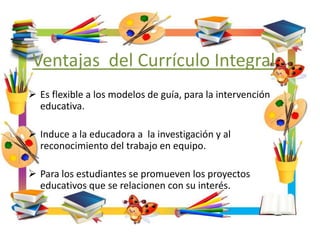 Ventajas del Currículo Integral.
 Es flexible a los modelos de guía, para la intervención
educativa.
 Induce a la educadora a la investigación y al
reconocimiento del trabajo en equipo.
 Para los estudiantes se promueven los proyectos
educativos que se relacionen con su interés.
 