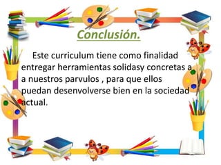 Conclusión.
Este curriculum tiene como finalidad
entregar herramientas solidasy concretas a
a nuestros parvulos , para que ellos
puedan desenvolverse bien en la sociedad
actual.
 