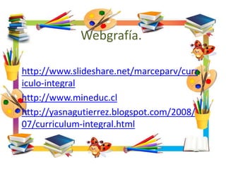 Webgrafía.
http://www.slideshare.net/marceparv/curr
iculo-integral
http://www.mineduc.cl
http://yasnagutierrez.blogspot.com/2008/
07/curriculum-integral.html
 