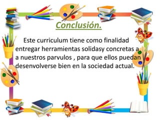Conclusión.
Este curriculum tiene como finalidad
entregar herramientas solidasy concretas a
a nuestros parvulos , para que ellos puedan
desenvolverse bien en la sociedad actual.
 