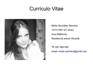 Currículo Vitae


         Marta González Sánchez
         13/11/1991 (21 años)
         Inca (Mallorca)
         Residencia actual: Alicante


         Tlf: 621 084 095
         email: marta.sanchez@gmail.com
 