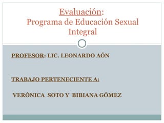 Evaluación:
    Programa de Educación Sexual
              Integral

PROFESOR: LIC. LEONARDO AÓN



TRABAJO PERTENECIENTE A:

VERÓNICA SOTO Y BIBIANA GÓMEZ
 