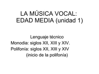 LA MÚSICA VOCAL:  EDAD MEDIA (unidad 1) Lenguaje técnico Monodia: siglos XII, XIII y XIV. Polifonía: siglos XII, XIII y XIV  (inicio de la polifonía) 