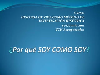 Curso: HISTORIA DE VIDA COMO MÉTODO DE INVESTIGACIÓN HISTÓRICA 13-17 junio 2011 CCH Azcapotzalco ¿Por qué SOY COMO SOY? 