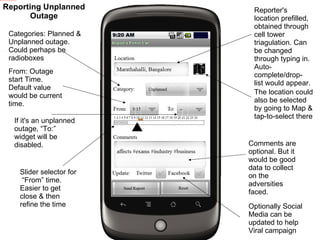 Reporter's location prefilled, obtained through cell tower triagulation. Can be changed through typing in. Auto-complete/drop-list would appear. The location could also be selected by going to Map & tap-to-select there Categories: Planned & Unplanned outage. Could perhaps be radioboxes From: Outage start Time. Default value would be current time. If it's an unplanned outage, “To:” widget will be disabled. Slider selector for  “From” time. Easier to get close & then refine the time Comments are optional. But it would be good data to collect on the adversities faced. Optionally Social Media can be updated to help Viral campaign Reporting Unplanned Outage 