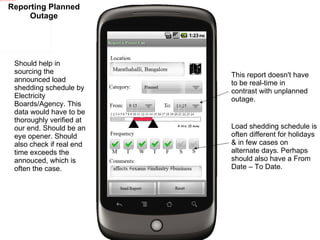 Should help in sourcing the announced load shedding schedule by Electricity Boards/Agency. This data would have to be thoroughly verified at our end. Should be an eye opener. Should also check if real end time exceeds the annouced, which is often the case.  Load shedding schedule is often different for holidays & in few cases on alternate days. Perhaps should also have a From Date – To Date. This report doesn't have to be real-time in contrast with unplanned outage. Reporting Planned Outage 