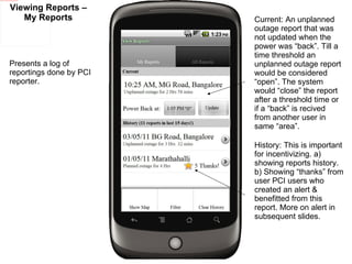Viewing Reports – My Reports Presents a log of reportings done by PCI reporter.  Current: An unplanned outage report that was not updated when the power was “back”. Till a time threshold an unplanned outage report would be considered “open”. The system would “close” the report after a threshold time or if a “back” is recived from another user in same “area”.  History: This is important for incentivizing. a) showing reports history. b) Showing “thanks” from user PCI users who created an alert & benefitted from this report. More on alert in subsequent slides. 