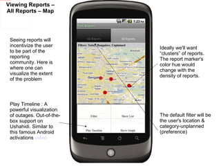 Viewing Reports – All Reports – Map Play Timeline : A powerful visualization of outages. Out-of-the-box support on Ushahidi. Similar to this famous Android activations  video Seeing reports will incentivize the user to be part of the reporting community. Here is where one can visualize the extent of the problem Ideally we'll want “clusters” of reports. The report marker's color hue would change with the density of reports.  The default filter will be the user's location & category-unplanned (preference) 