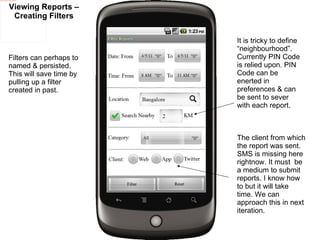 Viewing Reports – Creating Filters Filters can perhaps to named & persisted. This will save time by pulling up a filter created in past. The client from which the report was sent. SMS is missing here rightnow. It must  be a medium to submit reports. I know how to but it will take time. We can approach this in next iteration. It is tricky to define “neighbourhood”. Currently PIN Code is relied upon. PIN Code can be enerted in preferences & can be sent to sever with each report. 