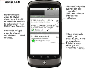 Viewing Alerts If there are reports matching your created Alerts, they'll be shown here. This is the place where you can “Thank” the reporter. For scheduled power cuts you can set phone alarm reminders, calendar entry or email notification. Planned outages would be always shown here. It would be best if this data can be pulled directly from State Power Agencies. Unplanned outages would be shown if there is a Alert created for those. 