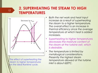 12
The effect of superheating the
steam to higher temperatures
on the ideal Rankine cycle.
2. SUPERHEATING THE STEAM TO HIGH
TEMPERATURES
• Both the net work and heat input
increase as a result of superheating
the steam to a higher temperature.
The overall effect is an increase in
thermal efficiency since the average
temperature at which heat is added
increases.
• Superheating to higher temperatures
decreases the moisture content of
the steam at the turbine exit, which
is desirable.
• The temperature is limited by
metallurgical considerations.
Presently the highest steam
temperature allowed at the turbine
inlet is about 620°C.
 