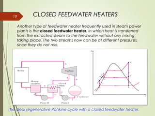 19 CLOSED FEEDWATER HEATERS
The ideal regenerative Rankine cycle with a closed feedwater heater.
Another type of feedwater heater frequently used in steam power
plants is the closed feedwater heater, in which heat is transferred
from the extracted steam to the feedwater without any mixing
taking place. The two streams now can be at different pressures,
since they do not mix.
 