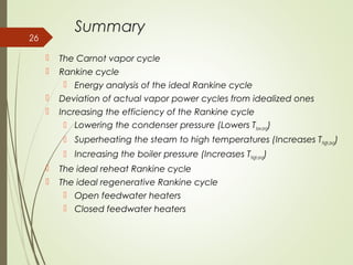 Summary
 The Carnot vapor cycle
 Rankine cycle
 Energy analysis of the ideal Rankine cycle
 Deviation of actual vapor power cycles from idealized ones
 Increasing the efficiency of the Rankine cycle
 Lowering the condenser pressure (Lowers Tlow,avg)
 Superheating the steam to high temperatures (Increases Thigh,avg)
 Increasing the boiler pressure (Increases Thigh,avg)
 The ideal reheat Rankine cycle
 The ideal regenerative Rankine cycle
 Open feedwater heaters
 Closed feedwater heaters
26
 