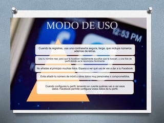 MODO DE USO
Cuando te registres, usa una contraseña segura, larga, que incluya números
además de letras.
Usa tu nombre real, para que te localicen rápidamente aquellos que te buscan, y una foto de
perfil donde se te reconozca fácilmente.
No añadas al principio muchas fotos. Espera a ver qué uso le vas a dar a tu Facebook.
Evita añadir tu número de móvil u otros datos muy personales o comprometidos.
Cuando configures tu perfil, teniendo en cuenta quiénes van a ver esos
datos. Facebook permite configurar estos datos de tu perfil.
 