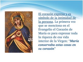 El corazón expresa y es símbolo de la intimidad de la persona . La primera vez que se menciona en el Evangelio el Corazón de María es para expresar toda la riqueza de esa vida interior de la Virgen: “ María conservaba estas cosas en su corazón ”   