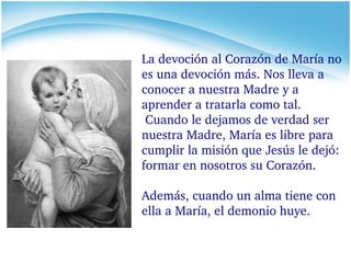 La devoción al Corazón de María no es una devoción más. Nos lleva a conocer a nuestra Madre y a aprender a tratarla como tal. Cuando le dejamos de verdad ser nuestra Madre, María es libre para cumplir la misión que Jesús le dejó: formar en nosotros su Corazón.  Además, cuando un alma tiene con ella a María, el demonio huye. 
