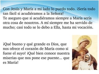 ¡Qué bueno y qué grande es Dios, que nos ofrece el corazón de María como si fuese el suyo! ¡Qué bien conoce nuestra miserias que nos pone ese puente... que es María! Con Jesús y María a mi lado lo puedo todo. ¡Sería todo tan fácil si acudiéramos a la Señora! Te aseguro que si acudiéramos siempre a María sería otra cosa de nosotros. A mí siempre me ha servido de mucho; casi todo se lo debo a Ella, hasta mi vocación. 