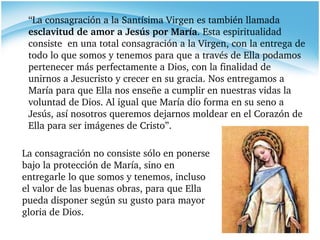 La consagración no consiste sólo en ponerse bajo la protección de María, sino en entregarle lo que somos y tenemos, incluso el valor de las buenas obras, para que Ella pueda disponer según su gusto para mayor gloria de Dios. “ La consagración a la Santísima Virgen es también llamada  esclavitud de amor a Jesús por María . Esta espiritualidad consiste  en una total consagración a la Virgen, con la entrega de todo lo que somos y tenemos para que a través de Ella podamos pertenecer más perfectamente a Dios, con la finalidad de unirnos a Jesucristo y crecer en su gracia. Nos entregamos a María para que Ella nos enseñe a cumplir en nuestras vidas la voluntad de Dios. Al igual que María dio forma en su seno a Jesús, así nosotros queremos dejarnos moldear en el Corazón de Ella para ser imágenes de Cristo”. 