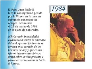 El Papa Juan Pablo II hizo la consagración pedida por la Virgen en Fátima en comunión con todos los obispos  del mundo el 25 de marzo de 1984 en la Plaza de San Pedro. ¡Oh Corazón Inmaculado! ¡Ayúdanos a vencer la amenaza del mal, que tan fácilmente se arraiga en el corazón de los hombres de hoy y que en sus efectos inconmensurables ya grava sobre la vida presente y parece cerrar los caminos hacia el futuro!. 