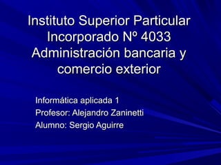 Instituto Superior Particular
   Incorporado Nº 4033
 Administración bancaria y
      comercio exterior

 Informática aplicada 1
 Profesor: Alejandro Zaninetti
 Alumno: Sergio Aguirre
 