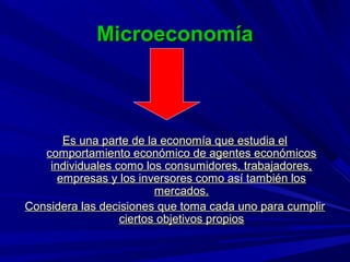 Microeconomía



       Es una parte de la economía que estudia el
   comportamiento económico de agentes económicos
    individuales como los consumidores, trabajadores,
      empresas y los inversores como así también los
                         mercados.
Considera las decisiones que toma cada uno para cumplir
                  ciertos objetivos propios
 