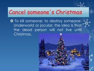 Cancel someone's Christmas
 To kill someone; to destroy someone.
Underworld or jocular; the idea is that
the dead person will not live until
Christmas.

 