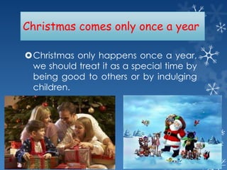 Christmas comes only once a year
Christmas only happens once a year,
we should treat it as a special time by
being good to others or by indulging
children.

 
