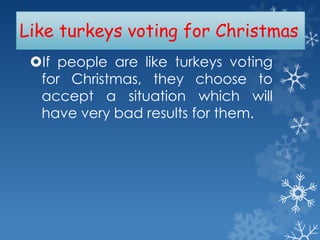 Like turkeys voting for Christmas
If people are like turkeys voting
for Christmas, they choose to
accept a situation which will
have very bad results for them.

 