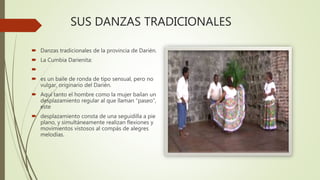 SUS DANZAS TRADICIONALES
 Danzas tradicionales de la provincia de Darién.
 La Cumbia Darienita:

 es un baile de ronda de tipo sensual, pero no
vulgar, originario del Darién.
 Aquí tanto el hombre como la mujer bailan un
desplazamiento regular al que llaman “paseo”,
este
 desplazamiento consta de una seguidilla a pie
plano, y simultáneamente realizan flexiones y
movimientos vistosos al compás de alegres
melodías.
 