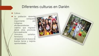 Diferentes culturas en Darién
 Cultura
 La población darienita
está compuesta
mayormente por
indígenas,
afrodescendientes y
colonos que migraron
desde otras provincias
(principalmente
chiricanos, santeños,
herreranos y
veragüenses) en busca de
buenas tierras y mejores
oportunidades.
 