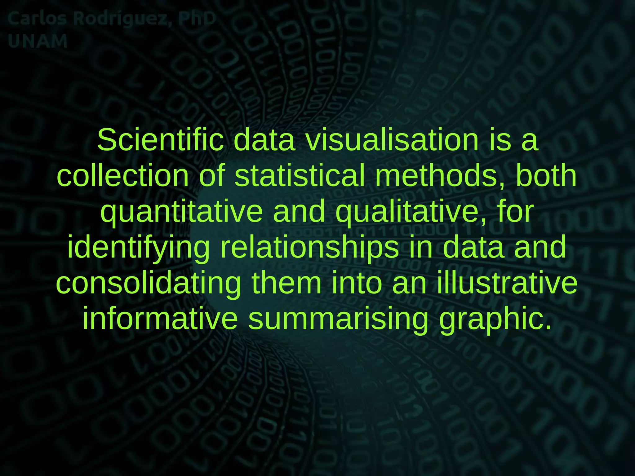 Scientific data visualisation is a
collection of statistical methods, both
quantitative and qualitative, for
identifying relationships in data and
consolidating them into an illustrative
informative summarising graphic.
 