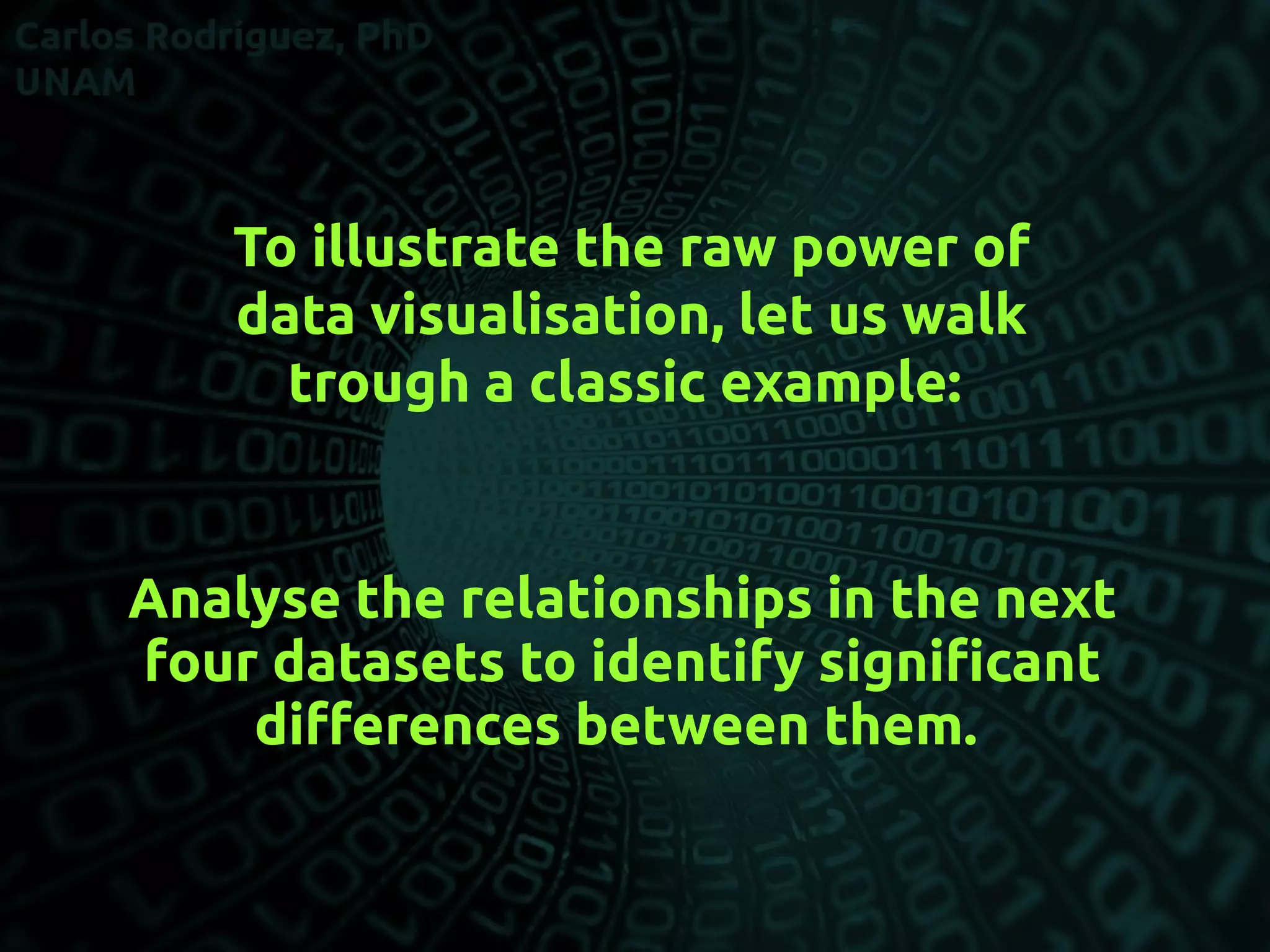 To illustrate the raw power of
data visualisation, let us walk
trough a classic example:
Analyse the relationships in the next
four datasets to identify signifcant
diferences between them.
 