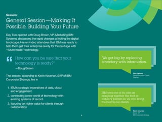 Session:
General Session—Making It
Possible, Building Your Future
Day Two opened with Doug Brown, VP–Marketing IBM
Systems, discussing the rapid changes affecting the
digital landscape. He reminded attendees that IBM was
ready to help them get their enterprise ready for the
next age with “future made” technology.
How can you be sure that your
technology is ready?”
—Doug Brown
The answer, according to Kevin Keverian, SVP of
IBM Corporate Strategy, lies in
1.	IBM’s strategic imperatives of data, cloud
and engagement.
2.	connecting a new world of technology with
existing systems of record.
3.	focusing on higher value for clients through
collaboration.
3
“ Rich Jackson
Senior Technical Expert
Walmart
Kevin Keverian
Senior VP,
IBM Corporate Strategy
 